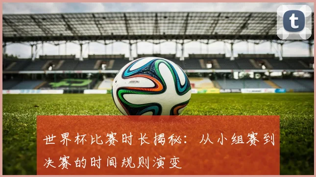 世界杯比赛时长揭秘：从小组赛到决赛的时间规则演变