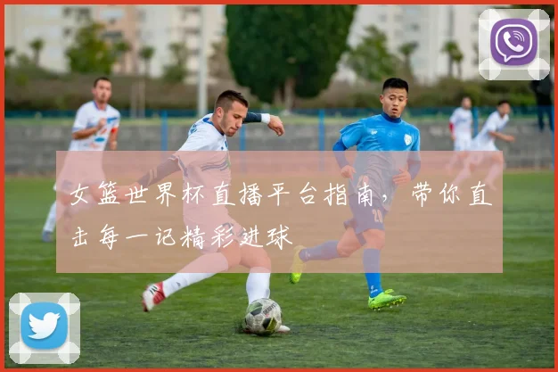 女篮世界杯直播平台指南，带你直击每一记精彩进球