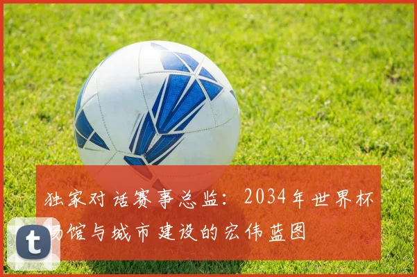 独家对话赛事总监：2034年世界杯场馆与城市建设的宏伟蓝图