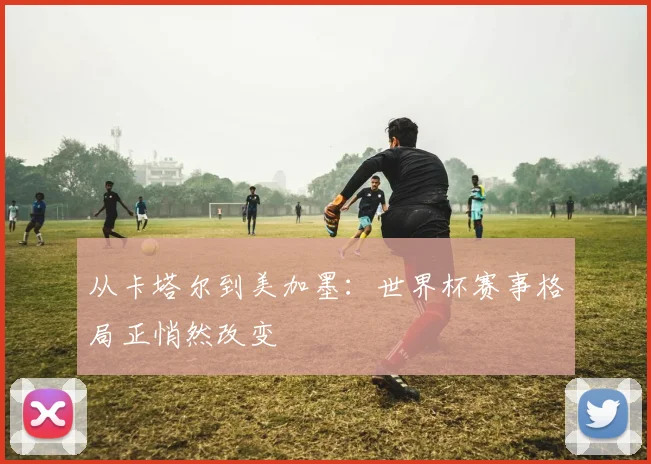 从卡塔尔到美加墨：世界杯赛事格局正悄然改变