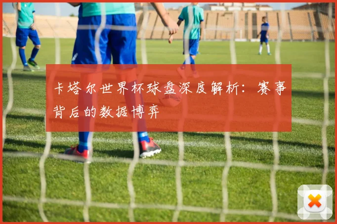 卡塔尔世界杯球盘深度解析：赛事背后的数据博弈