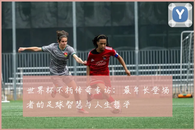 世界杯不朽传奇专访：最年长登场者的足球智慧与人生哲学